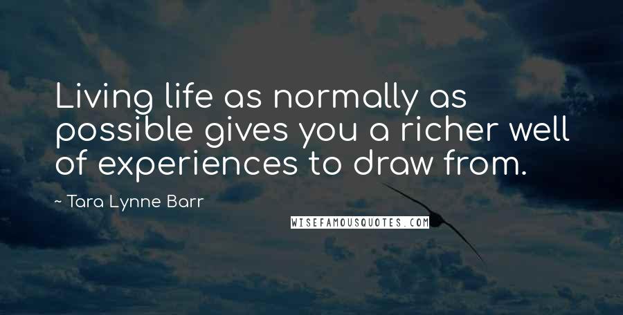 Tara Lynne Barr Quotes: Living life as normally as possible gives you a richer well of experiences to draw from.