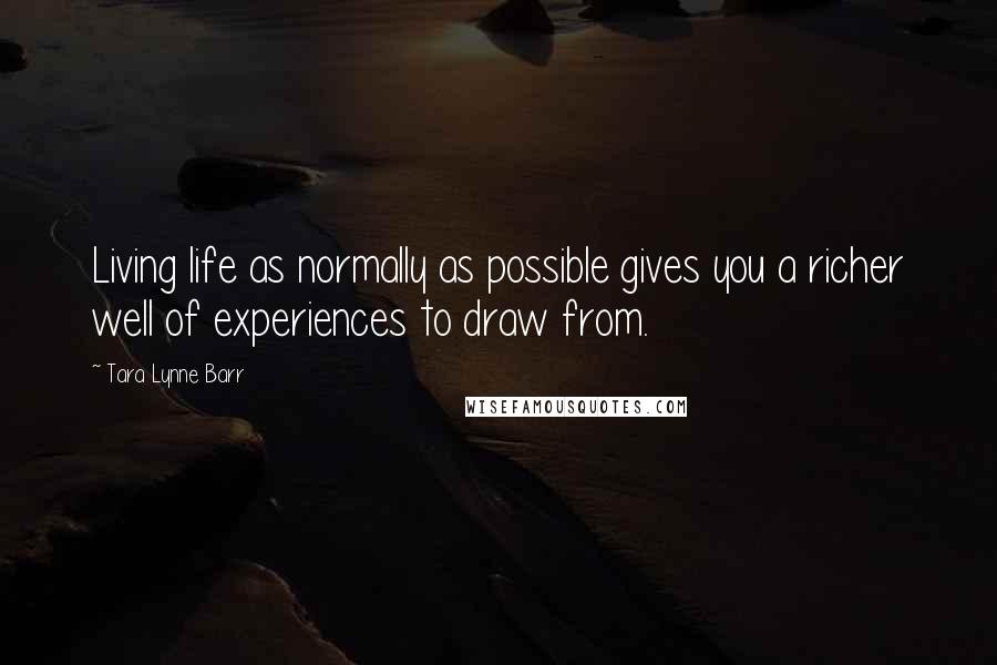 Tara Lynne Barr Quotes: Living life as normally as possible gives you a richer well of experiences to draw from.