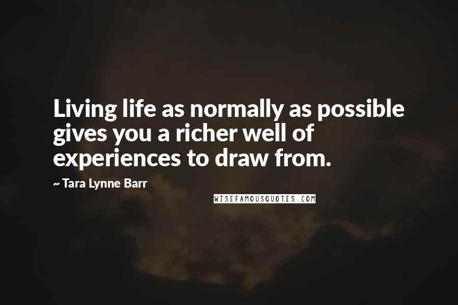 Tara Lynne Barr Quotes: Living life as normally as possible gives you a richer well of experiences to draw from.