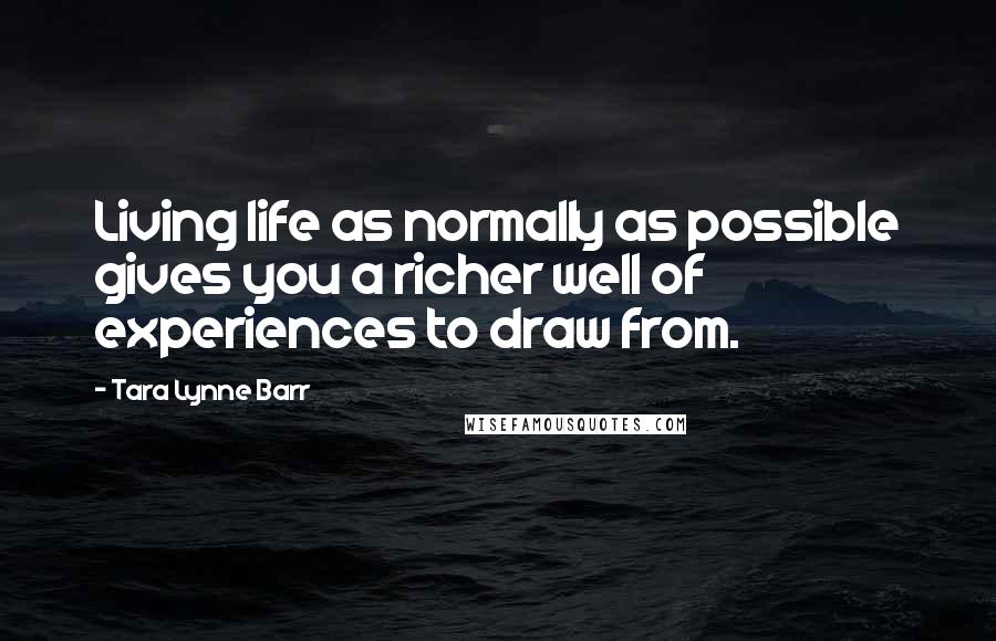 Tara Lynne Barr Quotes: Living life as normally as possible gives you a richer well of experiences to draw from.