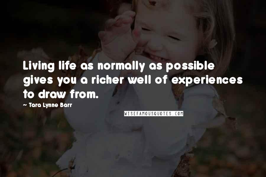 Tara Lynne Barr Quotes: Living life as normally as possible gives you a richer well of experiences to draw from.