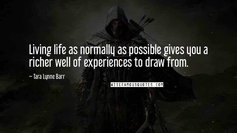 Tara Lynne Barr Quotes: Living life as normally as possible gives you a richer well of experiences to draw from.