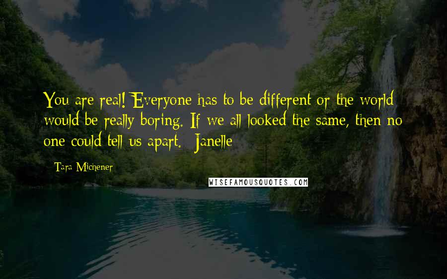 Tara Michener Quotes: You are real! Everyone has to be different or the world would be really boring. If we all looked the same, then no one could tell us apart. -Janelle