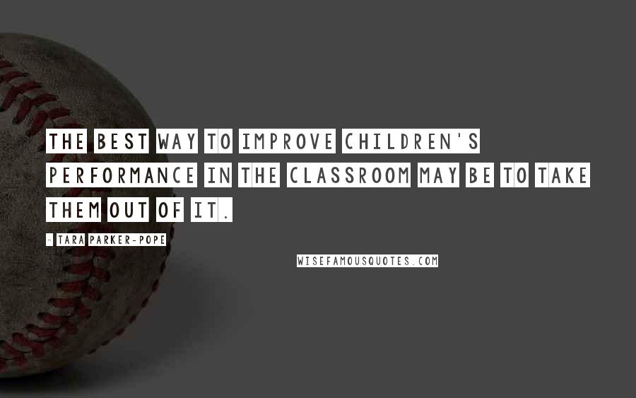 Tara Parker-Pope Quotes: The best way to improve children's performance in the classroom may be to take them out of it.