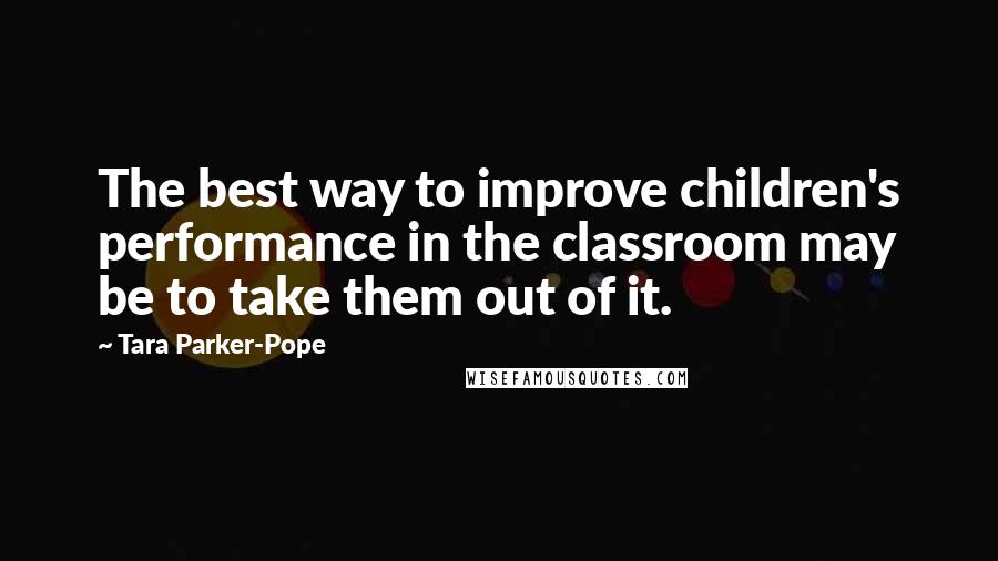 Tara Parker-Pope Quotes: The best way to improve children's performance in the classroom may be to take them out of it.