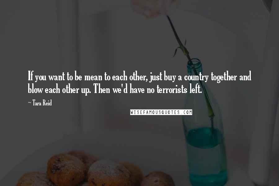 Tara Reid Quotes: If you want to be mean to each other, just buy a country together and blow each other up. Then we'd have no terrorists left.