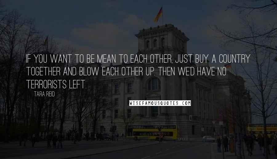Tara Reid Quotes: If you want to be mean to each other, just buy a country together and blow each other up. Then we'd have no terrorists left.