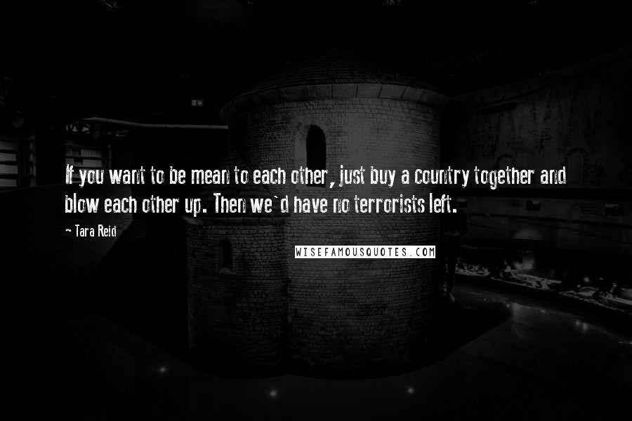 Tara Reid Quotes: If you want to be mean to each other, just buy a country together and blow each other up. Then we'd have no terrorists left.