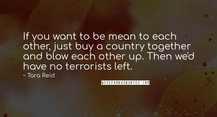 Tara Reid Quotes: If you want to be mean to each other, just buy a country together and blow each other up. Then we'd have no terrorists left.