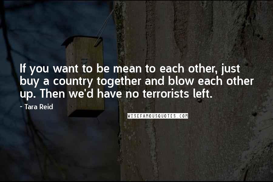 Tara Reid Quotes: If you want to be mean to each other, just buy a country together and blow each other up. Then we'd have no terrorists left.