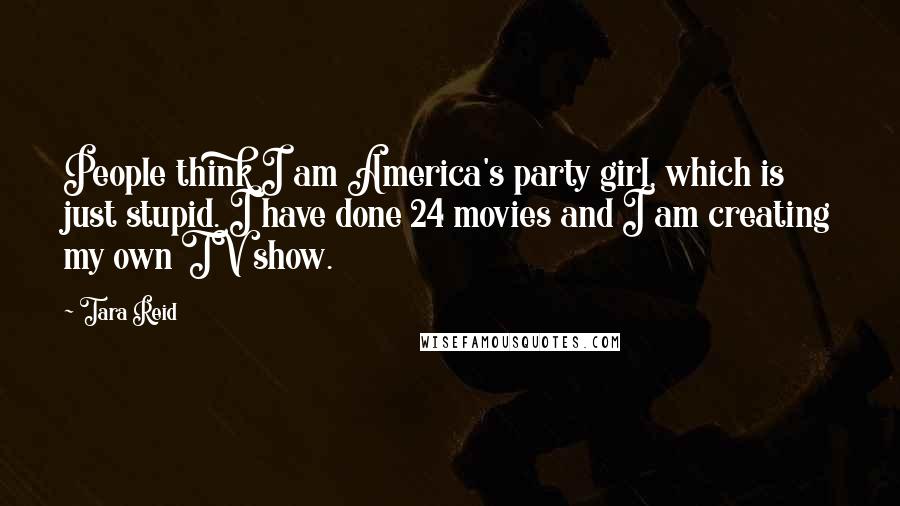 Tara Reid Quotes: People think I am America's party girl, which is just stupid. I have done 24 movies and I am creating my own TV show.