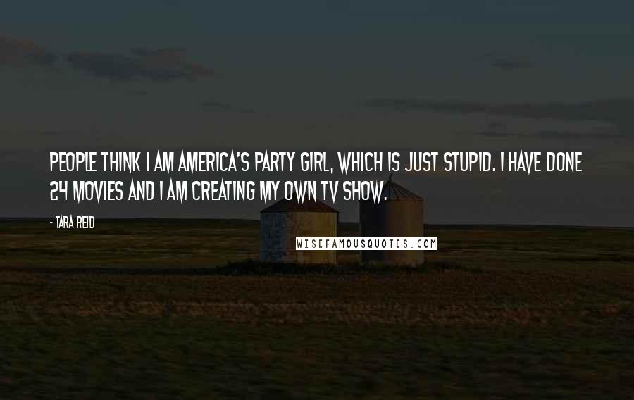 Tara Reid Quotes: People think I am America's party girl, which is just stupid. I have done 24 movies and I am creating my own TV show.