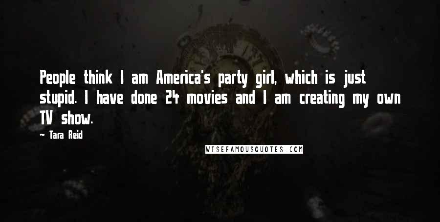 Tara Reid Quotes: People think I am America's party girl, which is just stupid. I have done 24 movies and I am creating my own TV show.