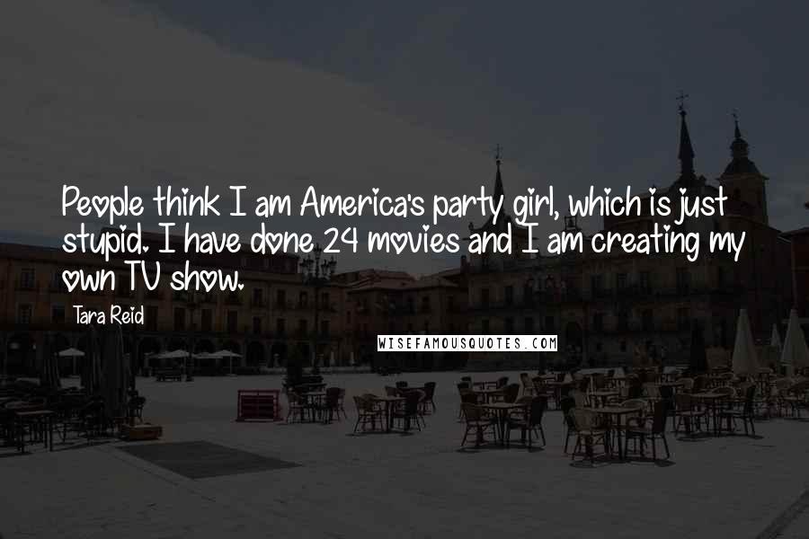 Tara Reid Quotes: People think I am America's party girl, which is just stupid. I have done 24 movies and I am creating my own TV show.