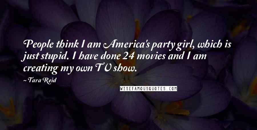 Tara Reid Quotes: People think I am America's party girl, which is just stupid. I have done 24 movies and I am creating my own TV show.