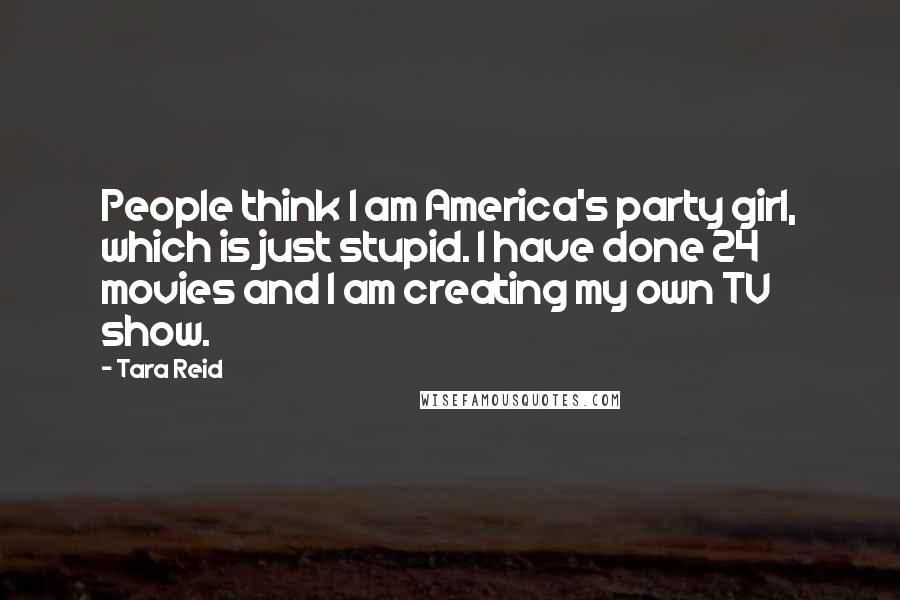 Tara Reid Quotes: People think I am America's party girl, which is just stupid. I have done 24 movies and I am creating my own TV show.