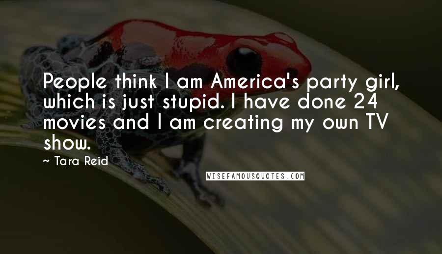 Tara Reid Quotes: People think I am America's party girl, which is just stupid. I have done 24 movies and I am creating my own TV show.