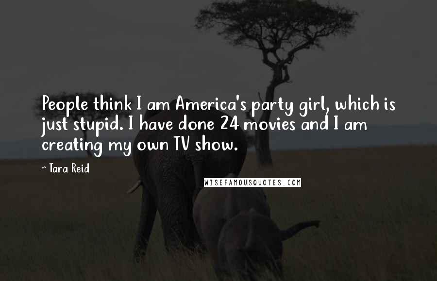 Tara Reid Quotes: People think I am America's party girl, which is just stupid. I have done 24 movies and I am creating my own TV show.