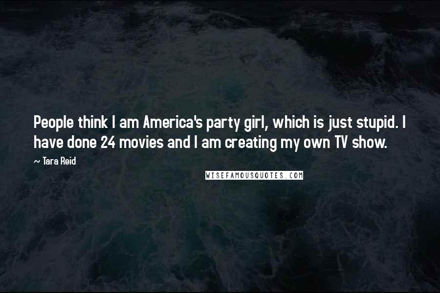 Tara Reid Quotes: People think I am America's party girl, which is just stupid. I have done 24 movies and I am creating my own TV show.