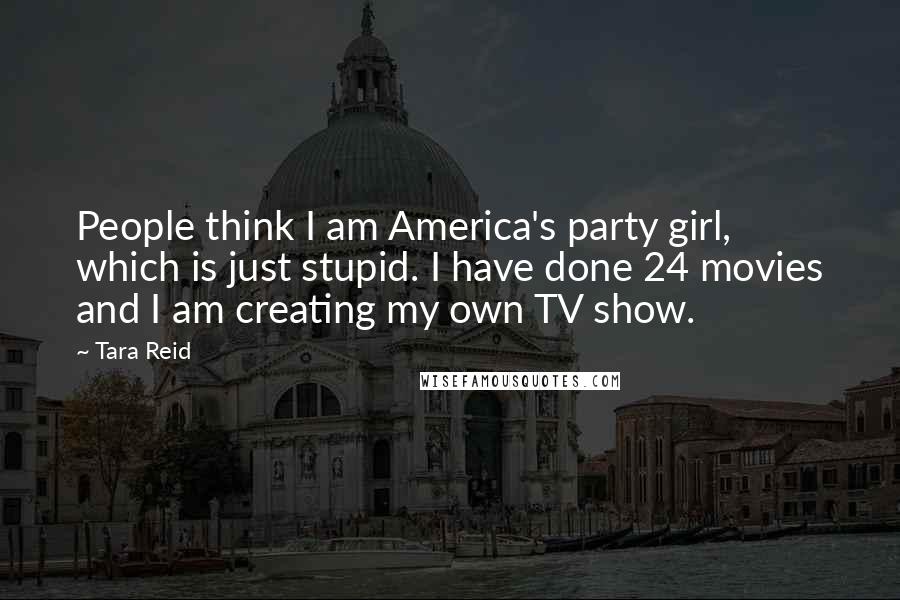 Tara Reid Quotes: People think I am America's party girl, which is just stupid. I have done 24 movies and I am creating my own TV show.