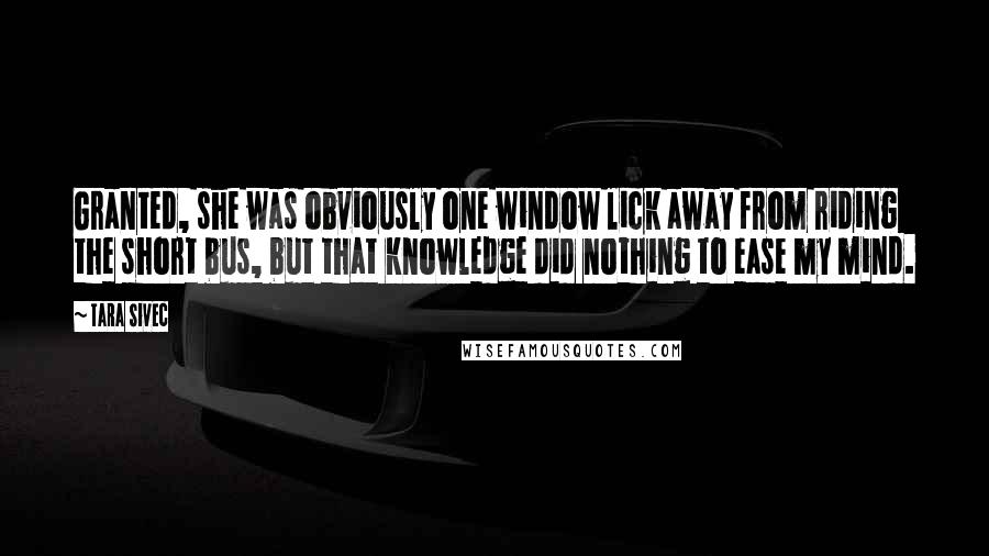 Tara Sivec Quotes: Granted, she was obviously one window lick away from riding the short bus, but that knowledge did nothing to ease my mind.