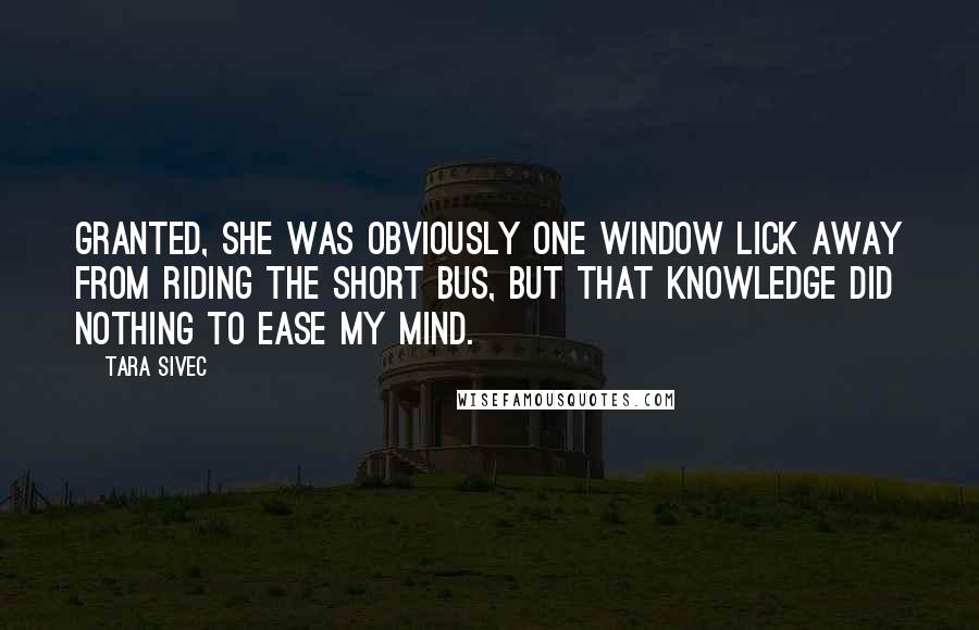 Tara Sivec Quotes: Granted, she was obviously one window lick away from riding the short bus, but that knowledge did nothing to ease my mind.