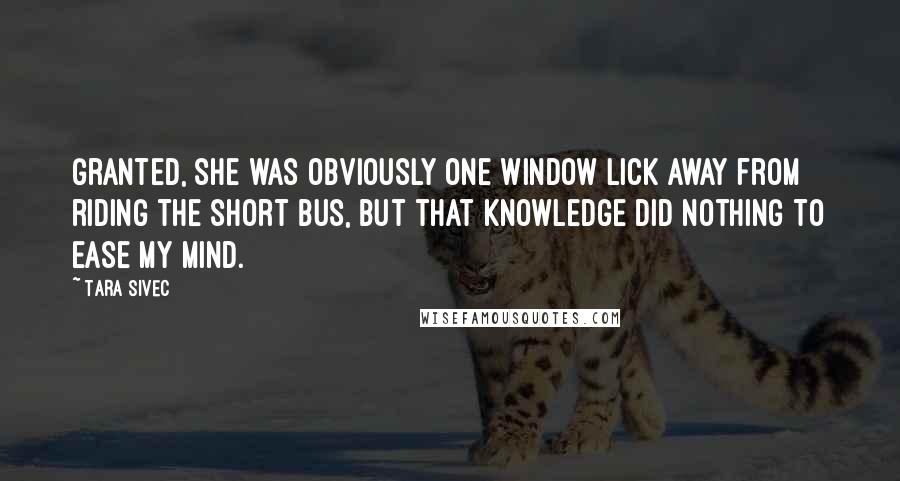 Tara Sivec Quotes: Granted, she was obviously one window lick away from riding the short bus, but that knowledge did nothing to ease my mind.