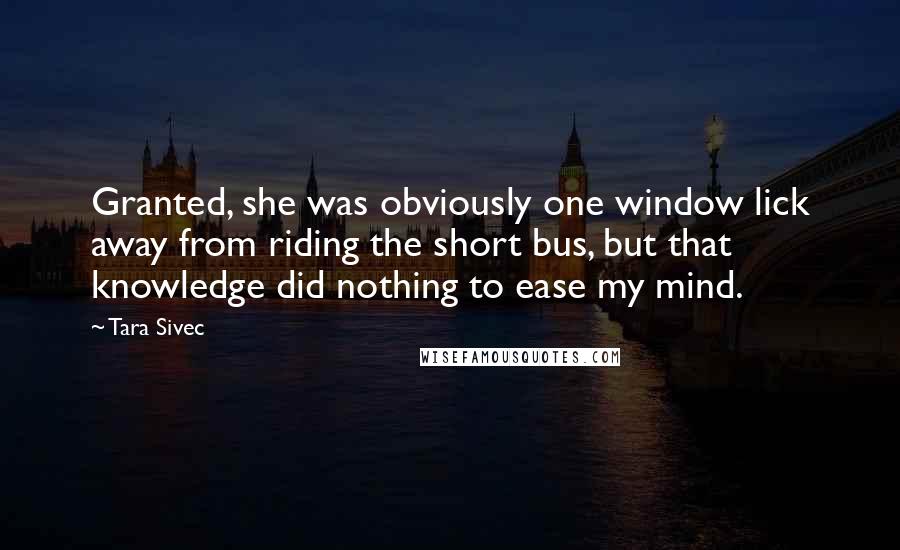 Tara Sivec Quotes: Granted, she was obviously one window lick away from riding the short bus, but that knowledge did nothing to ease my mind.