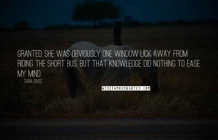 Tara Sivec Quotes: Granted, she was obviously one window lick away from riding the short bus, but that knowledge did nothing to ease my mind.