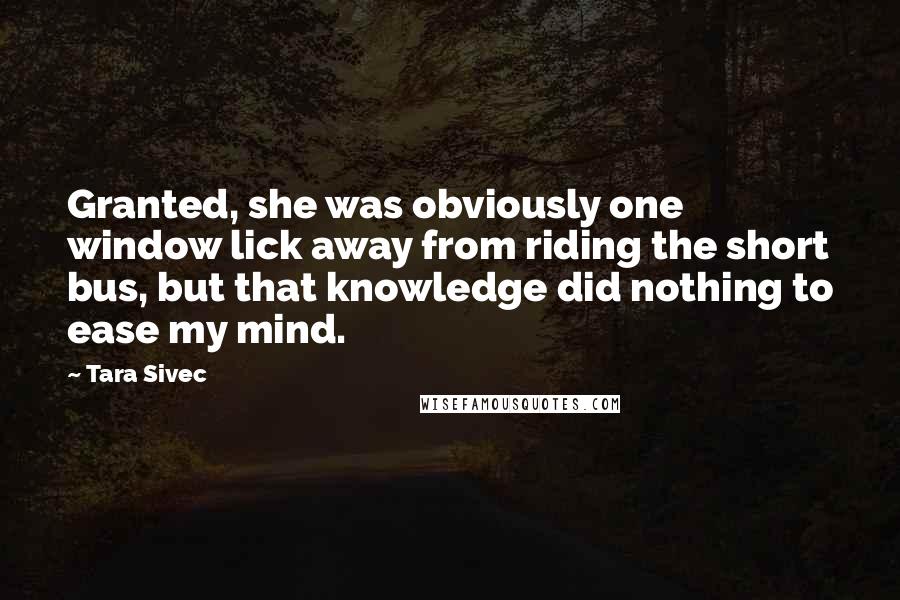 Tara Sivec Quotes: Granted, she was obviously one window lick away from riding the short bus, but that knowledge did nothing to ease my mind.