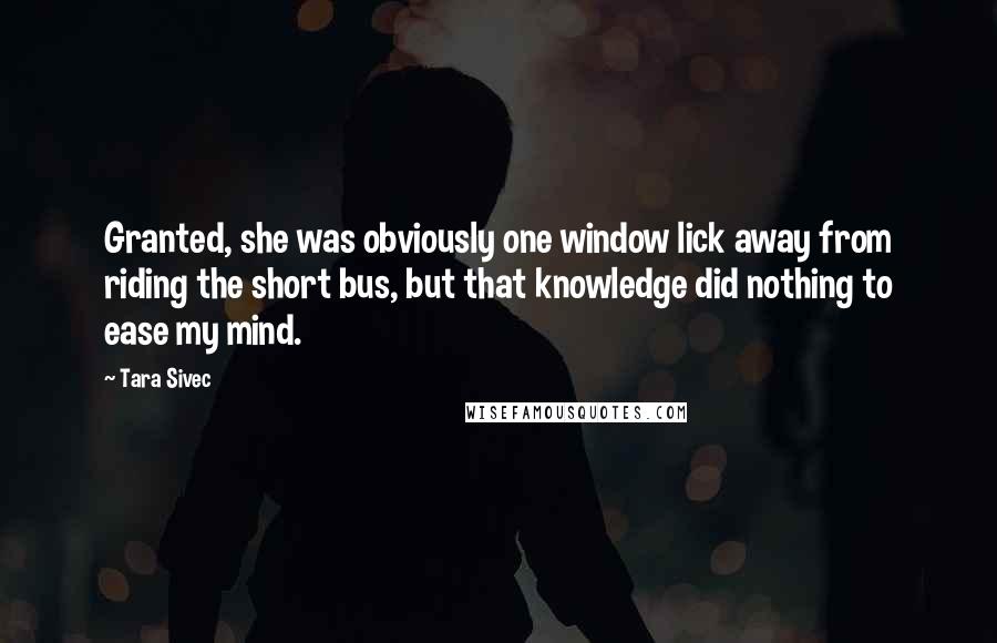 Tara Sivec Quotes: Granted, she was obviously one window lick away from riding the short bus, but that knowledge did nothing to ease my mind.