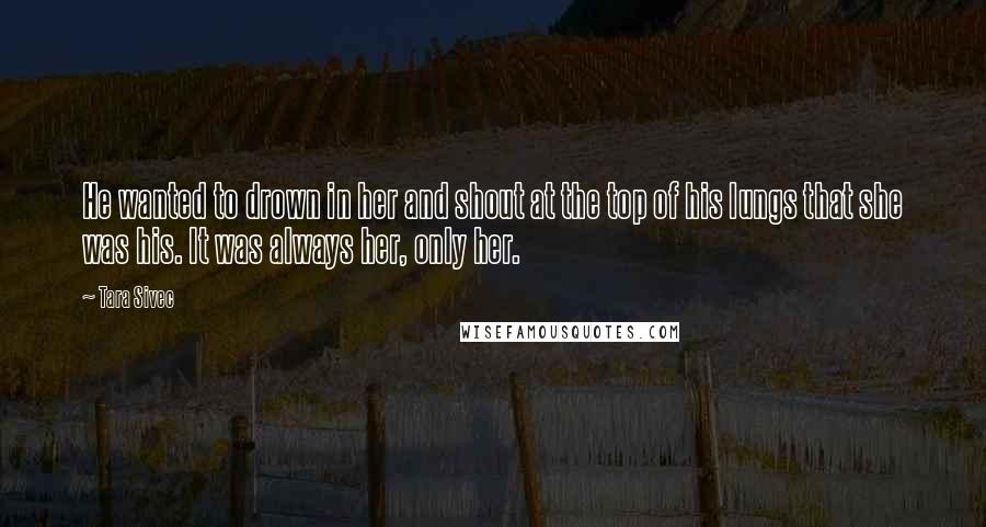 Tara Sivec Quotes: He wanted to drown in her and shout at the top of his lungs that she was his. It was always her, only her.