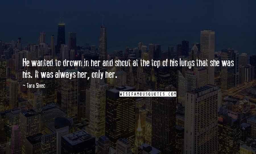 Tara Sivec Quotes: He wanted to drown in her and shout at the top of his lungs that she was his. It was always her, only her.