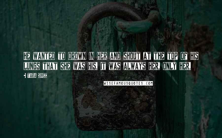 Tara Sivec Quotes: He wanted to drown in her and shout at the top of his lungs that she was his. It was always her, only her.