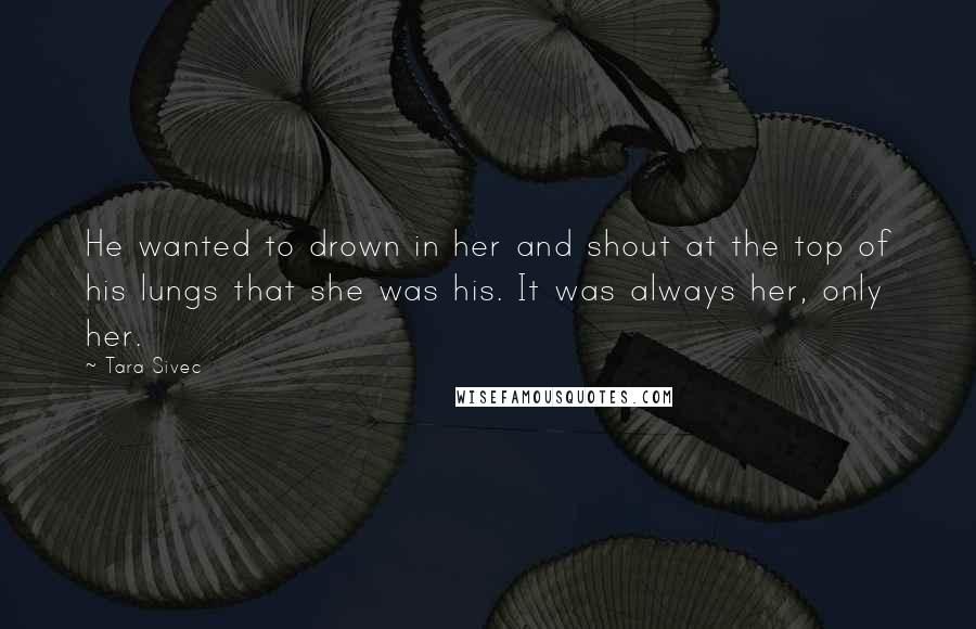 Tara Sivec Quotes: He wanted to drown in her and shout at the top of his lungs that she was his. It was always her, only her.