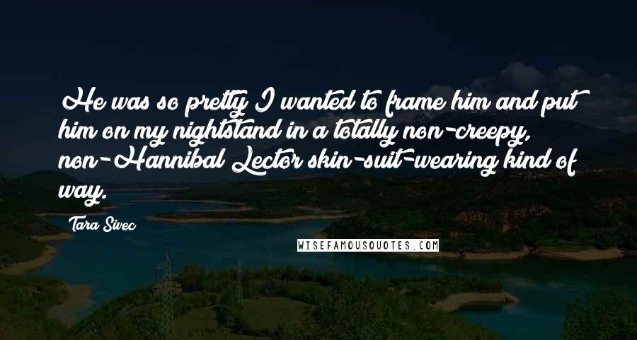 Tara Sivec Quotes: He was so pretty I wanted to frame him and put him on my nightstand in a totally non-creepy, non-Hannibal Lector skin-suit-wearing kind of way.