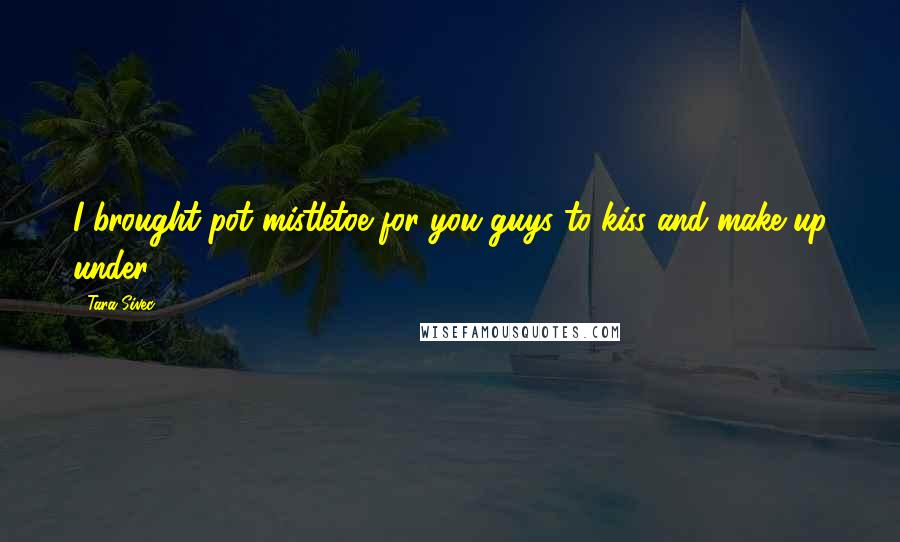 Tara Sivec Quotes: I brought pot mistletoe for you guys to kiss and make up under!
