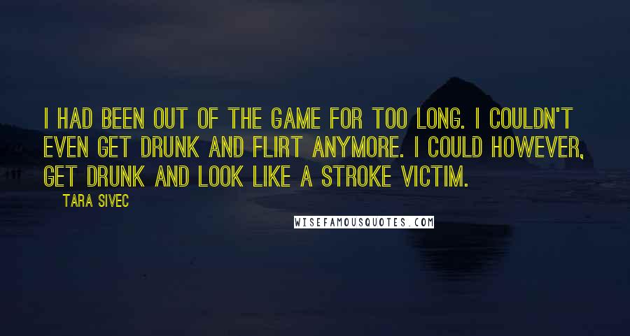 Tara Sivec Quotes: I had been out of the game for too long. I couldn't even get drunk and flirt anymore. I could however, get drunk and look like a stroke victim.