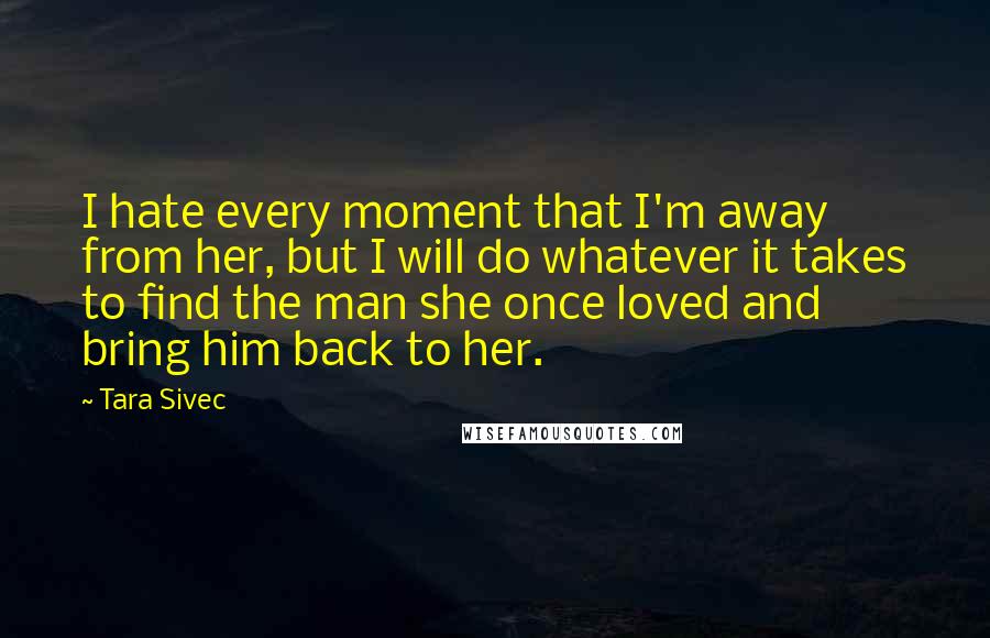 Tara Sivec Quotes: I hate every moment that I'm away from her, but I will do whatever it takes to find the man she once loved and bring him back to her.