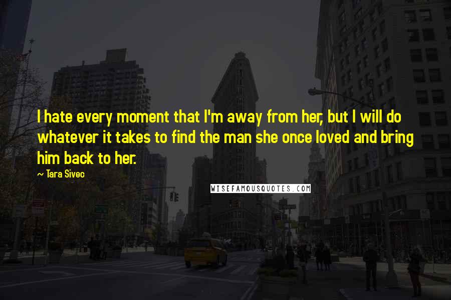 Tara Sivec Quotes: I hate every moment that I'm away from her, but I will do whatever it takes to find the man she once loved and bring him back to her.