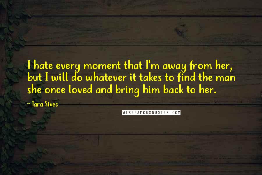 Tara Sivec Quotes: I hate every moment that I'm away from her, but I will do whatever it takes to find the man she once loved and bring him back to her.