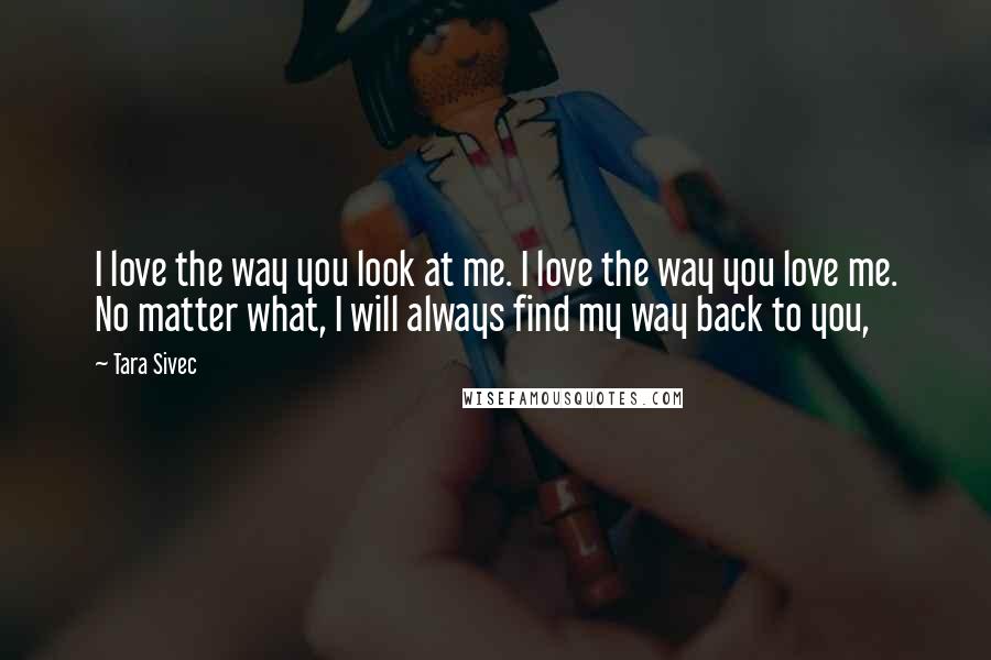 Tara Sivec Quotes: I love the way you look at me. I love the way you love me. No matter what, I will always find my way back to you,