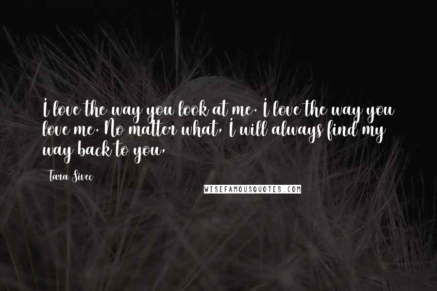 Tara Sivec Quotes: I love the way you look at me. I love the way you love me. No matter what, I will always find my way back to you,