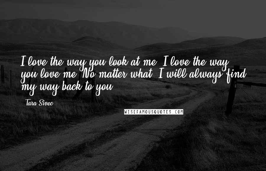 Tara Sivec Quotes: I love the way you look at me. I love the way you love me. No matter what, I will always find my way back to you,