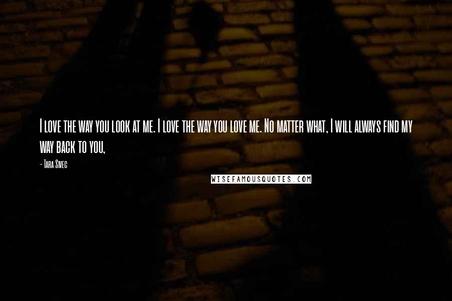 Tara Sivec Quotes: I love the way you look at me. I love the way you love me. No matter what, I will always find my way back to you,