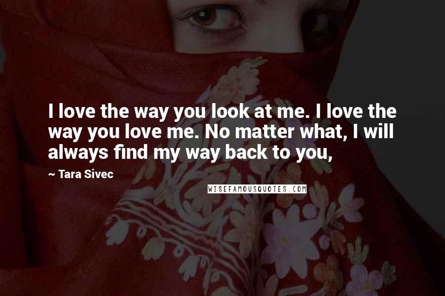 Tara Sivec Quotes: I love the way you look at me. I love the way you love me. No matter what, I will always find my way back to you,