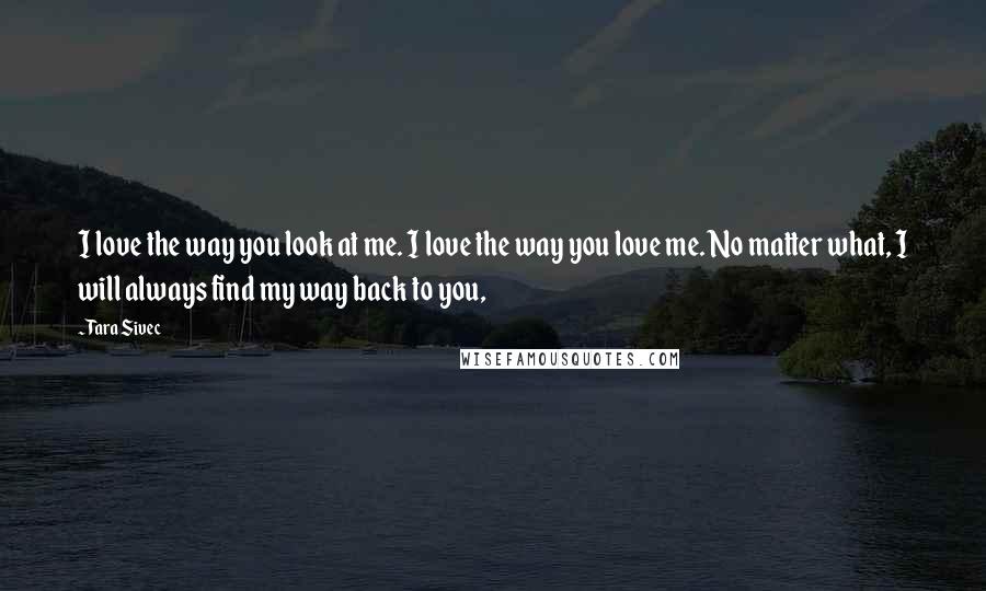 Tara Sivec Quotes: I love the way you look at me. I love the way you love me. No matter what, I will always find my way back to you,