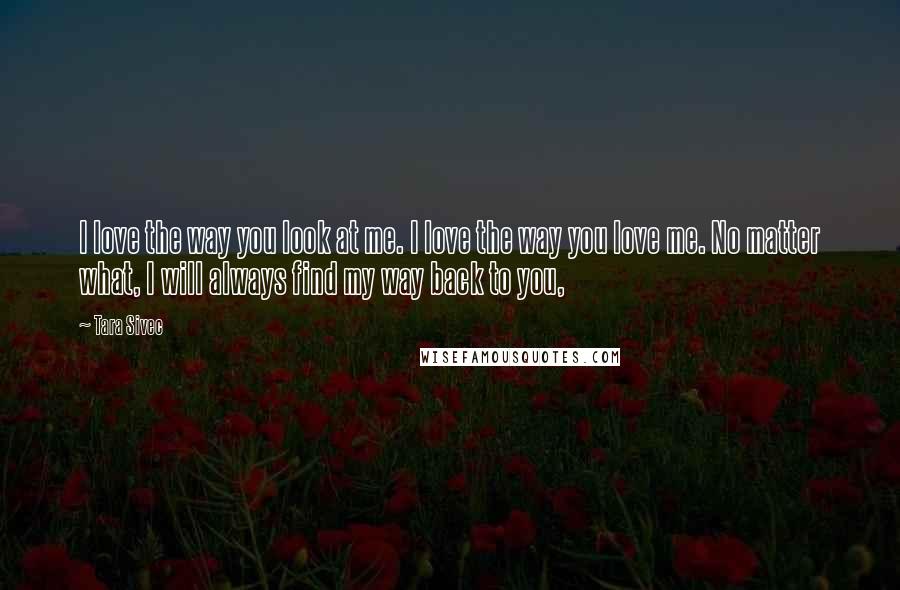 Tara Sivec Quotes: I love the way you look at me. I love the way you love me. No matter what, I will always find my way back to you,