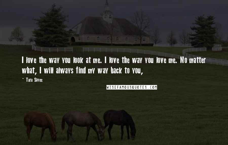 Tara Sivec Quotes: I love the way you look at me. I love the way you love me. No matter what, I will always find my way back to you,