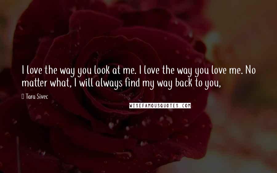 Tara Sivec Quotes: I love the way you look at me. I love the way you love me. No matter what, I will always find my way back to you,